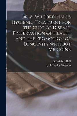 Dr. A. Wilford Hall’’s Hygienic Treatment for the Cure of Disease, Preservation of Health and the Promotion of Longevity Without Medicine [microform]