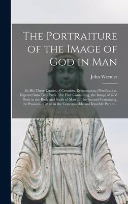 The Portraiture of the Image of God in Man: in His Three Estates, of Creation, Restauration, Glorification. Digested Into Two Parts. The First Contain