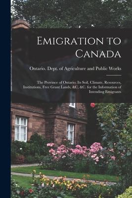 Emigration to Canada: the Province of Ontario; Its Soil, Climate, Resources, Institutions, Free Grant Lands, &c, &c. for the Information of