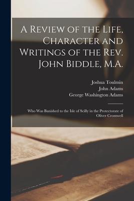A Review of the Life, Character and Writings of the Rev. John Biddle, M.A.: Who Was Banished to the Isle of Scilly in the Protectorate of Oliver Cromw