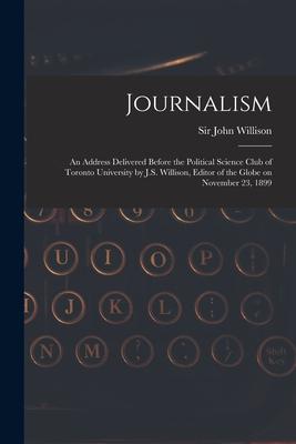 Journalism [microform]: an Address Delivered Before the Political Science Club of Toronto University by J.S. Willison, Editor of the Globe on