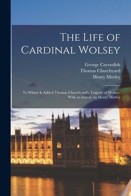 The Life of Cardinal Wolsey: To Which is Added Thomas Churchyard’’s Tragedy of Wolsey. With an Introd. by Henry Morley