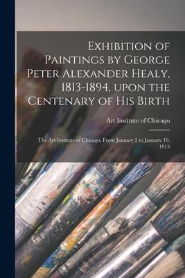 Exhibition of Paintings by George Peter Alexander Healy, 1813-1894, Upon the Centenary of His Birth: the Art Institute of Chicago, From January 2 to J