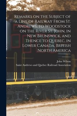 Remarks on the Subject of a Line of Railway From St. Andrews, to Woodstock on the River St. John, in New Brunswick, and Thence to Quebec, in Lower Can