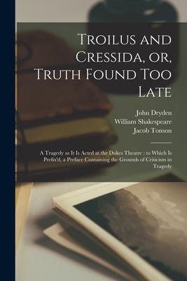 Troilus and Cressida, or, Truth Found Too Late: a Tragedy as It is Acted at the Dukes Theatre: to Which is Prefix’’d, a Preface Containing the Grounds