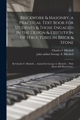 Brickwork & Masonry, a Practical Text Book for Students & Those Engaged in the Design & Execution of Structures in Brick & Stone; by Charles F. Mitche