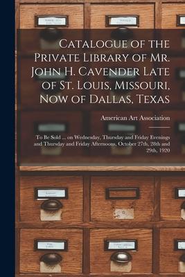 Catalogue of the Private Library of Mr. John H. Cavender Late of St. Louis, Missouri, Now of Dallas, Texas: to Be Sold ... on Wednesday, Thursday and