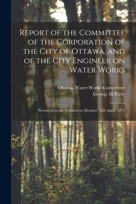 Report of the Committee of the Corporation of the City of Ottawa, and of the City Engineer on Water Works [microform]: Presented to the Council on Mon