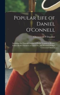Popular Life of Daniel O’’Connell: Including the Funeral Oration of Padre Ventura at Rome, Father Burke’’s Sermon at Glasnevin, and Wendell Phillip’’s Ce