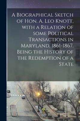 A Biographical Sketch of Hon. A. Leo Knott, With a Relation of Some Political Transactions in Maryland, 1861-1867. Being the History of the Redemption