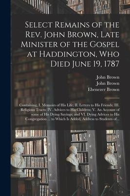 Select Remains of the Rev. John Brown, Late Minister of the Gospel at Haddington, Who Died June 19, 1787: Containing, I. Memoirs of His Life; II. Lett