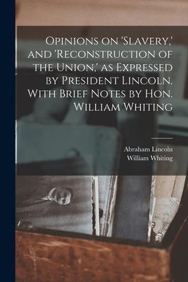 Opinions on ’’slavery, ’’ and ’’reconstruction of the Union, ’’ as Expressed by President Lincoln. With Brief Notes by Hon. William Whiting