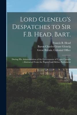 Lord Glenelg’’s Despatches to Sir F.B. Head, Bart. [microform]: During His Administration of the Government of Upper Canada: Abstracted From the Papers