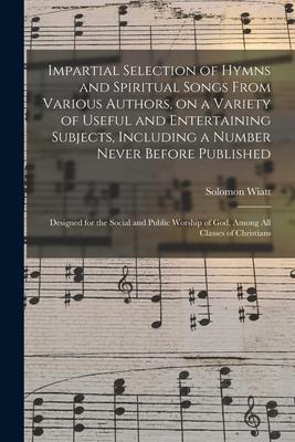 Impartial Selection of Hymns and Spiritual Songs From Various Authors, on a Variety of Useful and Entertaining Subjects, Including a Number Never Befo