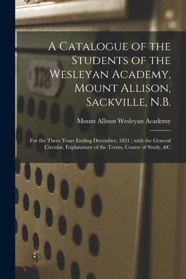 A Catalogue of the Students of the Wesleyan Academy, Mount Allison, Sackville, N.B. [microform]: for the Three Years Ending December, 1851; With the G