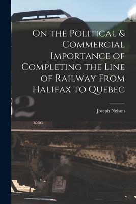 On the Political & Commercial Importance of Completing the Line of Railway From Halifax to Quebec [microform]
