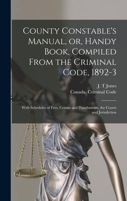 County Constable’’s Manual, or, Handy Book, Compiled From the Criminal Code, 1892-3 [microform]: With Schedules of Fees, Crimes and Punishments, the Co