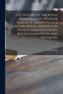 The History of the Royal Residences of Windsor Castle, St. James’’s Palace, Carlton House, Kensington Palace, Hampton Court, Buckingham House, and Frog