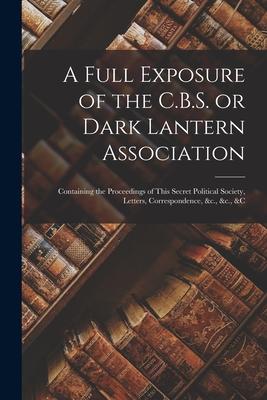 A Full Exposure of the C.B.S. or Dark Lantern Association [microform]: Containing the Proceedings of This Secret Political Society, Letters, Correspon