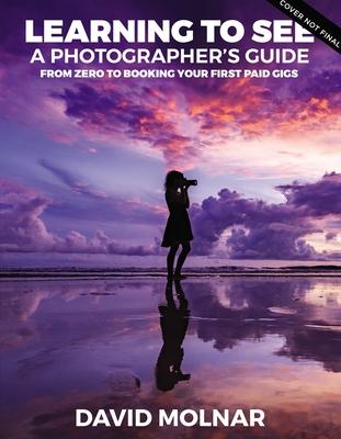 Learning to See: A Photographer’’s Guide from Zero to Your First Paid Gigs