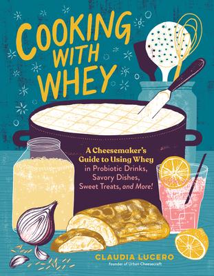 Cooking with Whey: A Cheesemaker’’s Guide to Using Whey to Make Probiotic Drinks, Savory Dishes, Sweet Treats, and More!