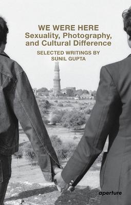 We Were Here: Sexuality, Photography, and Cultural Difference: Selected Essays by Sunil Gupta