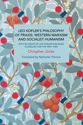 Leo Kofler’’s Philosophy of Praxis: Western Marxism and Socialist Humanism: With Six Essays by Leo Kofler Published in English for the First Time