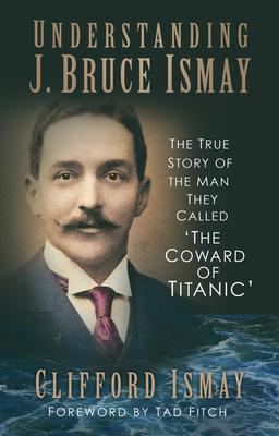 Understanding J. Bruce Ismay: The True Story of the Man They Called ’The Coward of Titanic’