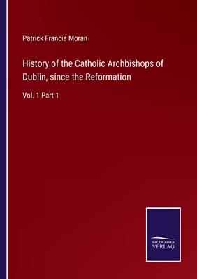 History of the Catholic Archbishops of Dublin, since the Reformation: Vol. 1 Part 1