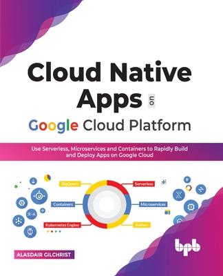 Cloud Native Apps on Google Cloud Platform: Use Serverless, Microservices and Containers to Rapidly Build and Deploy Apps on Google Cloud (English Edi