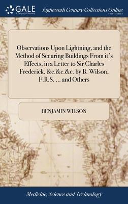 Observations Upon Lightning, and the Method of Securing Buildings From it’s Effects, in a Letter to Sir Charles Frederick, &c.&c.&c. by B. Wilson, F.R