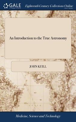 An Introduction to the True Astronomy: Or, Astronomical Lectures, Read in the Astronomical School of the University of Oxford. By John Keill, ... The