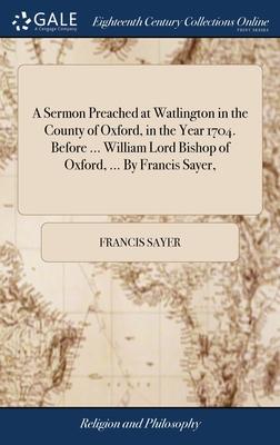 A Sermon Preached at Watlington in the County of Oxford, in the Year 1704. Before ... William Lord Bishop of Oxford, ... By Francis Sayer,