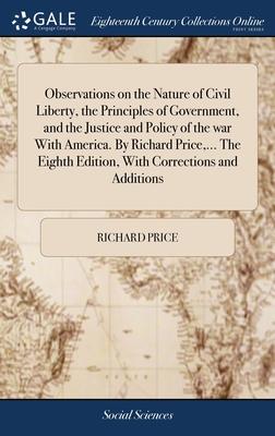 Observations on the Nature of Civil Liberty, the Principles of Government, and the Justice and Policy of the war With America. By Richard Price, ... T
