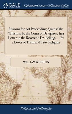 Reasons for not Proceeding Against Mr. Whiston, by the Court of Delegates. In a Letter to the Reverend Dr. Pelling, ... By a Lover of Truth and True R