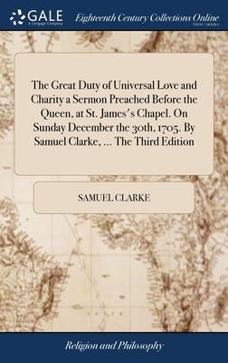 The Great Duty of Universal Love and Charity a Sermon Preached Before the Queen, at St. James’s Chapel. On Sunday December the 30th, 1705. By Samuel C