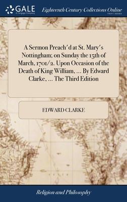 A Sermon Preach’d at St. Mary’s Nottingham; on Sunday the 15th of March, 1701/2. Upon Occasion of the Death of King William, ... By Edward Clarke, ...
