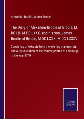 The Diary of Alexander Brodie of Brodie, M DC LII.-M DC LXXX. and his son, James Brodie of Brodie, M DC LXXX.-M DC LXXXV.: Consisting of extracts from