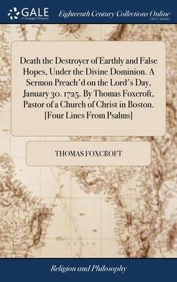 Death the Destroyer of Earthly and False Hopes, Under the Divine Dominion. A Sermon Preach’d on the Lord’s Day, January 30. 1725. By Thomas Foxcroft,