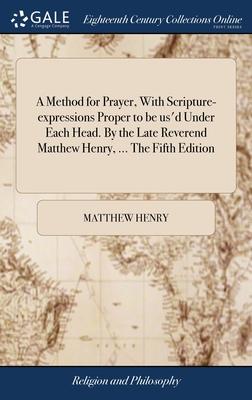 A Method for Prayer, With Scripture-expressions Proper to be us’d Under Each Head. By the Late Reverend Matthew Henry, ... The Fifth Edition