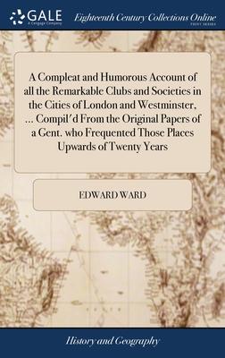 A Compleat and Humorous Account of all the Remarkable Clubs and Societies in the Cities of London and Westminster, ... Compil’d From the Original Pape
