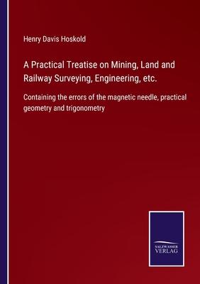 A Practical Treatise on Mining, Land and Railway Surveying, Engineering, etc.: Containing the errors of the magnetic needle, practical geometry and tr