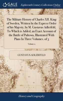 The Military History of Charles XII. King of Sweden, Written by the Express Order of his Majesty, by M. Gustavus Adlerfeld, To Which is Added, an Exac