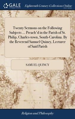 Twenty Sermons on the Following Subjects ... Preach’d in the Parish of St. Philip, Charles-town, South-Carolina. By the Reverend Samuel Quincy, Lectur