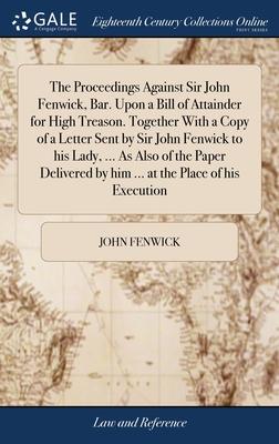 The Proceedings Against Sir John Fenwick, Bar. Upon a Bill of Attainder for High Treason. Together With a Copy of a Letter Sent by Sir John Fenwick to