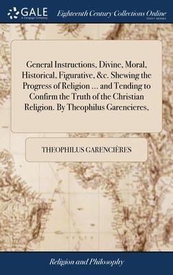 General Instructions, Divine, Moral, Historical, Figurative, &c. Shewing the Progress of Religion ... and Tending to Confirm the Truth of the Christia