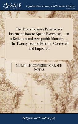 The Pious Country Parishioner Instructed how to Spend Every day, ... in a Religious and Acceptable Manner. ... The Twenty-second Edition, Corrected an