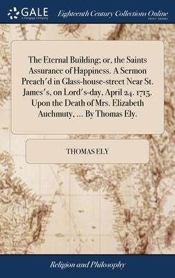 The Eternal Building; or, the Saints Assurance of Happiness. A Sermon Preach’d in Glass-house-street Near St. James’s, on Lord’s-day, April 24. 1715.