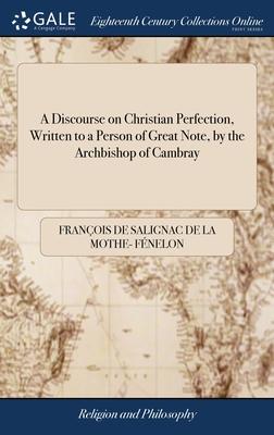 A Discourse on Christian Perfection, Written to a Person of Great Note, by the Archbishop of Cambray: To Which is Added a Treatise on Dejection or Low