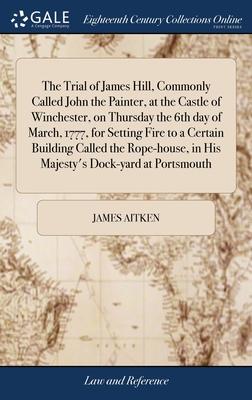 The Trial of James Hill, Commonly Called John the Painter, at the Castle of Winchester, on Thursday the 6th day of March, 1777, for Setting Fire to a